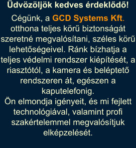 Cgnk, a GCD Systems Kft. otthona teljes kr biztonsgt szeretn megvalstani, szles kr lehetsgeivel. Rnk bzhatja a teljes vdelmi rendszer kiptst, a riaszttl, a kamera s belptet rendszeren t, egszen a kaputelefonig. 